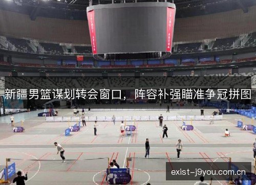 新疆男篮谋划转会窗口，阵容补强瞄准争冠拼图